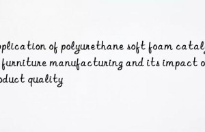 Application of polyurethane soft foam catalyst in furniture manufacturing and its impact on product quality