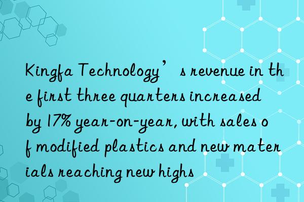 Kingfa Technology’s revenue in the first three quarters increased by 17% year-on-year, with sales of modified plastics and new materials reaching new highs