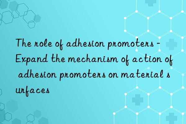 The role of adhesion promoters - Expand the mechanism of action of adhesion promoters on material surfaces