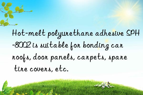 Hot-melt polyurethane adhesive SPH-8002 is suitable for bonding car roofs, door panels, carpets, spare tire covers, etc.