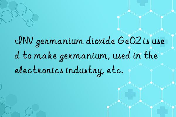 INV germanium dioxide GeO2 is used to make germanium, used in the electronics industry, etc.