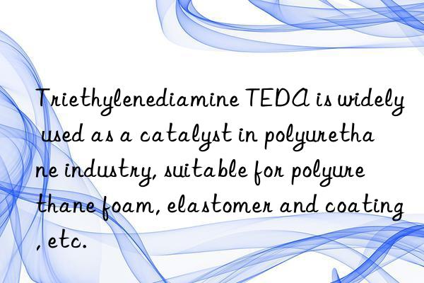 Triethylenediamine TEDA is widely used as a catalyst in polyurethane industry, suitable for polyurethane foam, elastomer and coating, etc.