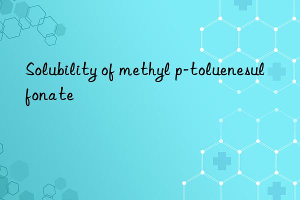 Solubility of methyl p-toluenesulfonate