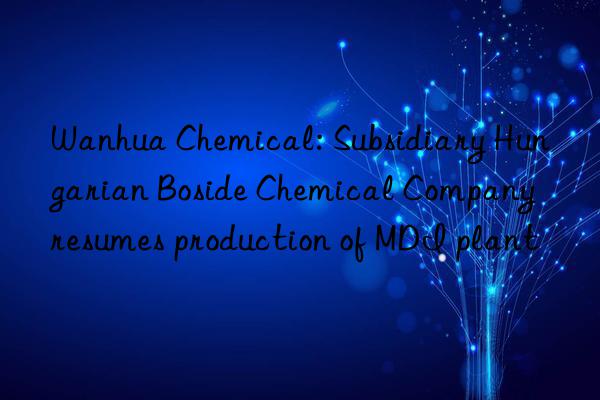 Wanhua Chemical: Subsidiary Hungarian Boside Chemical Company resumes production of MDI plant