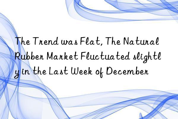 The Trend was Flat, The Natural Rubber Market Fluctuated slightly in the Last Week of December