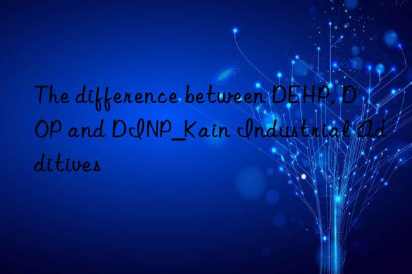 The difference between DEHP, DOP and DINP_Kain Industrial Additives