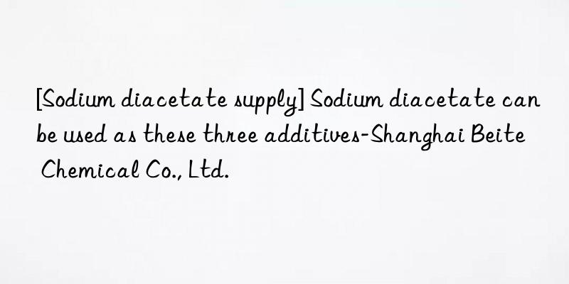 [Sodium diacetate supply] Sodium diacetate can be used as these three additives-Shanghai Beite Chemical Co., Ltd.