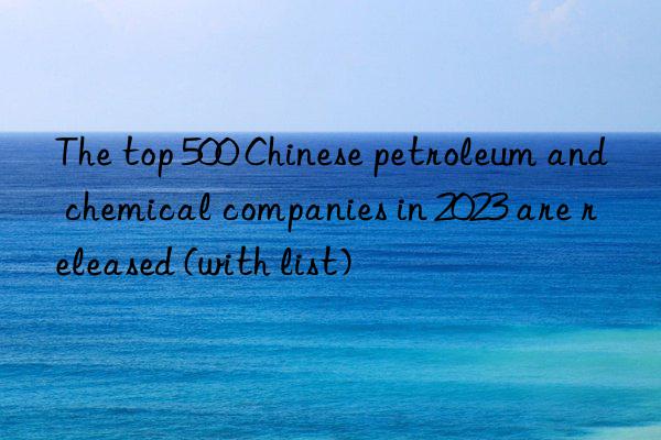 The top 500 Chinese petroleum and chemical companies in 2023 are released (with list)