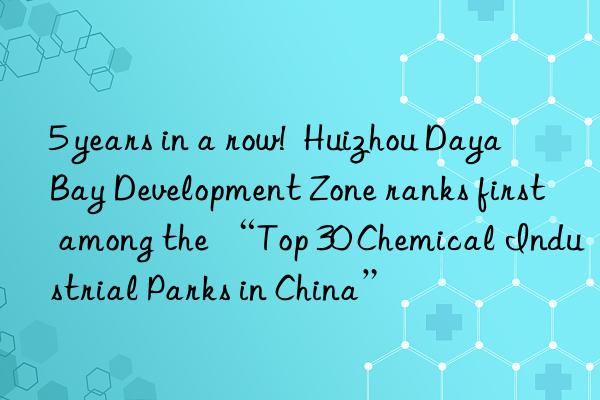 5 years in a row!  Huizhou Daya Bay Development Zone ranks first among the “Top 30 Chemical Industrial Parks in China”