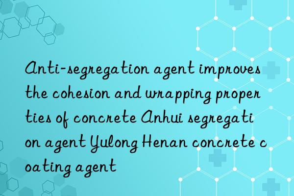 Anti-segregation agent improves the cohesion and wrapping properties of concrete Anhui segregation agent Yulong Henan concrete coating agent