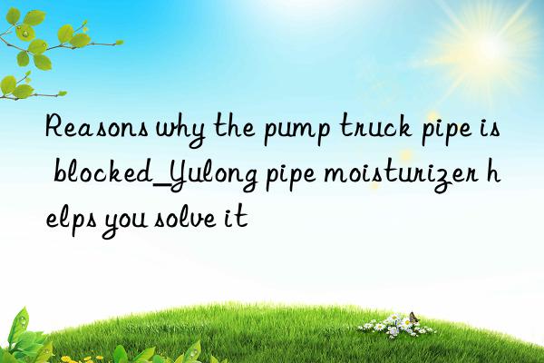 Reasons why the pump truck pipe is blocked_Yulong pipe moisturizer helps you solve it