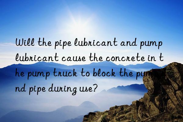 Will the pipe lubricant and pump lubricant cause the concrete in the pump truck to block the pump and pipe during use?