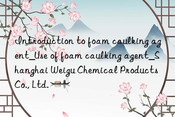 Introduction to foam caulking agent_Use of foam caulking agent_Shanghai Weigu Chemical Products Co., Ltd.