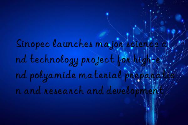 Sinopec launches major science and technology project for high-end polyamide material preparation and research and development