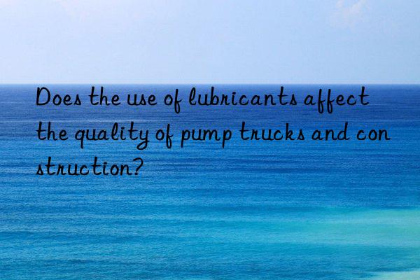 Does the use of lubricants affect the quality of pump trucks and construction?