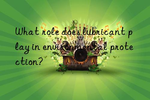 What role does lubricant play in environmental protection?