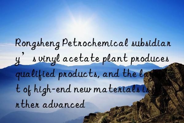 Rongsheng Petrochemical subsidiary’s vinyl acetate plant produces qualified products, and the layout of high-end new materials is further advanced