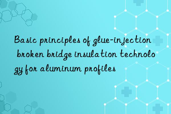 Basic principles of glue-injection broken bridge insulation technology for aluminum profiles