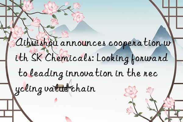 Aihuishou announces cooperation with SK Chemicals: Looking forward to leading innovation in the recycling value chain