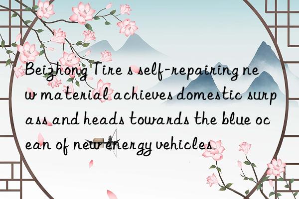 Beizhong Tire s self-repairing new material achieves domestic surpass and heads towards the blue ocean of new energy vehicles