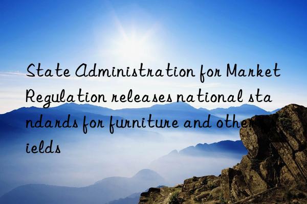 State Administration for Market Regulation releases national standards for furniture and other fields