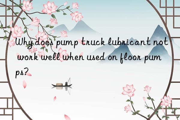 Why does pump truck lubricant not work well when used on floor pumps?