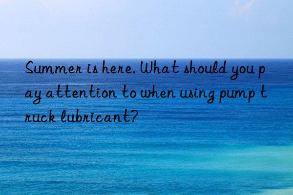 Summer is here. What should you pay attention to when using pump truck lubricant?