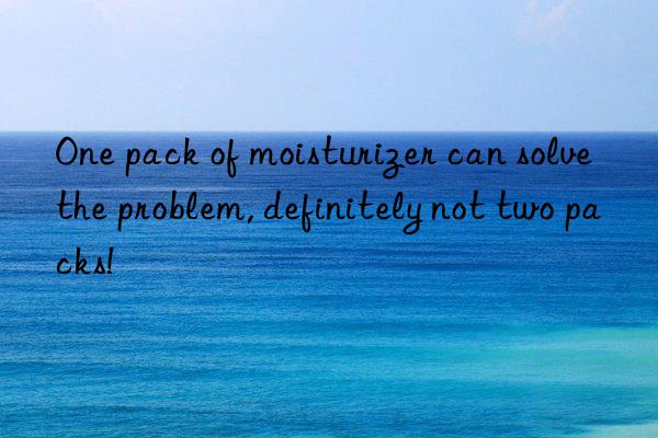 One pack of moisturizer can solve the problem, definitely not two packs!