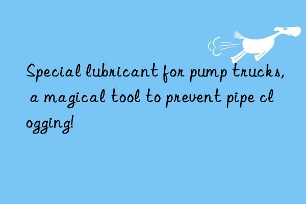 Special lubricant for pump trucks, a magical tool to prevent pipe clogging!