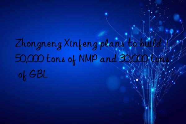 Zhongneng Xinfeng plans to build 150,000 tons of NMP and 30,000 tons of GBL