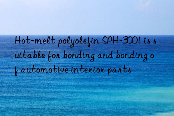 Hot-melt polyolefin SPH-3001 is suitable for bonding and bonding of automotive interior parts