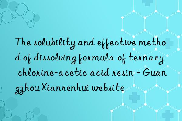 The solubility and effective method of dissolving formula of ternary chlorine-acetic acid resin - Guangzhou Xianrenhui website