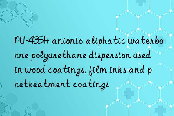 PU-435H anionic aliphatic waterborne polyurethane dispersion used in wood coatings, film inks and pretreatment coatings