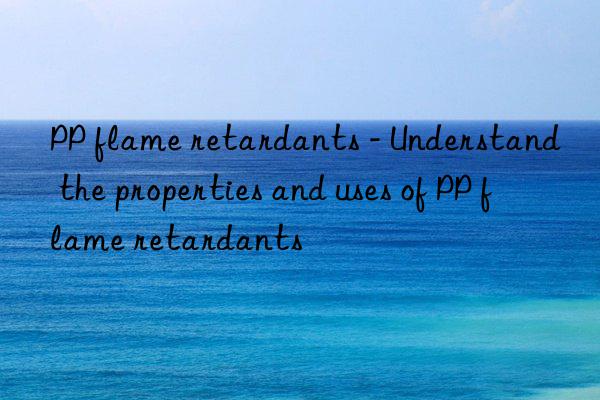 PP flame retardants - Understand the properties and uses of PP flame retardants