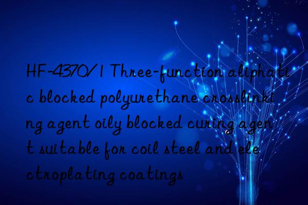 HF-4370/1 Three-function aliphatic blocked polyurethane crosslinking agent oily blocked curing agent suitable for coil steel and electroplating coatings