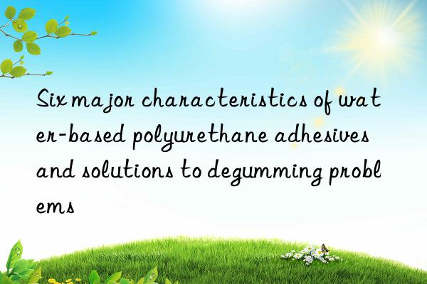 Six major characteristics of water-based polyurethane adhesives and solutions to degumming problems