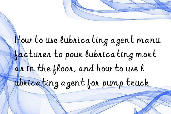 How to use lubricating agent manufacturer to pour lubricating mortar in the floor, and how to use lubricating agent for pump truck