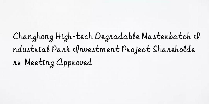 Changhong High-tech Degradable Masterbatch Industrial Park Investment Project Shareholders  Meeting Approved