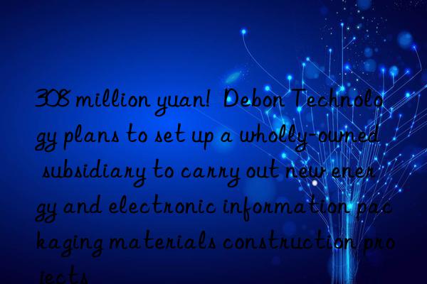 308 million yuan!  Debon Technology plans to set up a wholly-owned subsidiary to carry out new energy and electronic information packaging materials construction projects