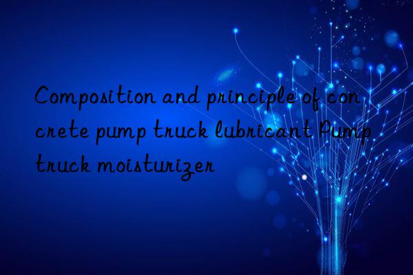 Composition and principle of concrete pump truck lubricant Pump truck moisturizer