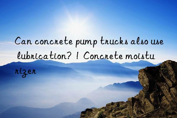 Can concrete pump trucks also use lubrication?  !  Concrete moisturizer