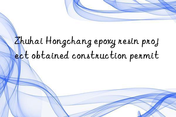 Zhuhai Hongchang epoxy resin project obtained construction permit