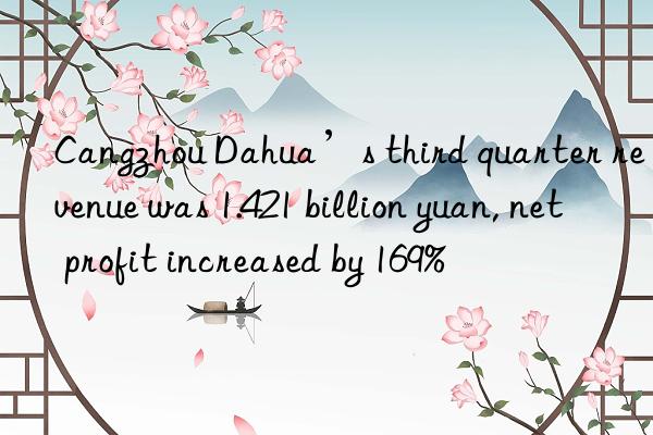 Cangzhou Dahua’s third quarter revenue was 1.421 billion yuan, net profit increased by 169%