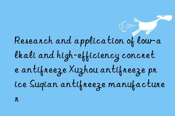 Research and application of low-alkali and high-efficiency concrete antifreeze Xuzhou antifreeze price Suqian antifreeze manufacturer