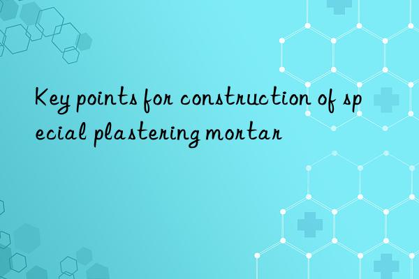 Key points for construction of special plastering mortar