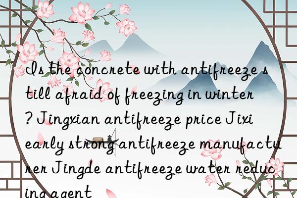 Is the concrete with antifreeze still afraid of freezing in winter? Jingxian antifreeze price Jixi early strong antifreeze manufacturer Jingde antifreeze water reducing agent