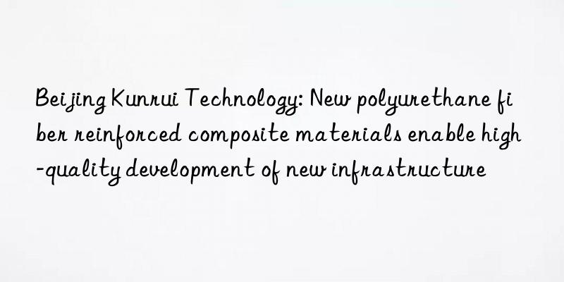 Beijing Kunrui Technology: New polyurethane fiber reinforced composite materials enable high-quality development of new infrastructure