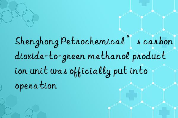 Shenghong Petrochemical’s carbon dioxide-to-green methanol production unit was officially put into operation