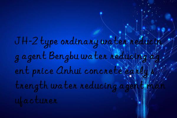 JH-2 type ordinary water reducing agent Bengbu water reducing agent price Anhui concrete early strength water reducing agent manufacturer