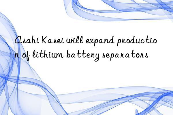 Asahi Kasei will expand production of lithium battery separators